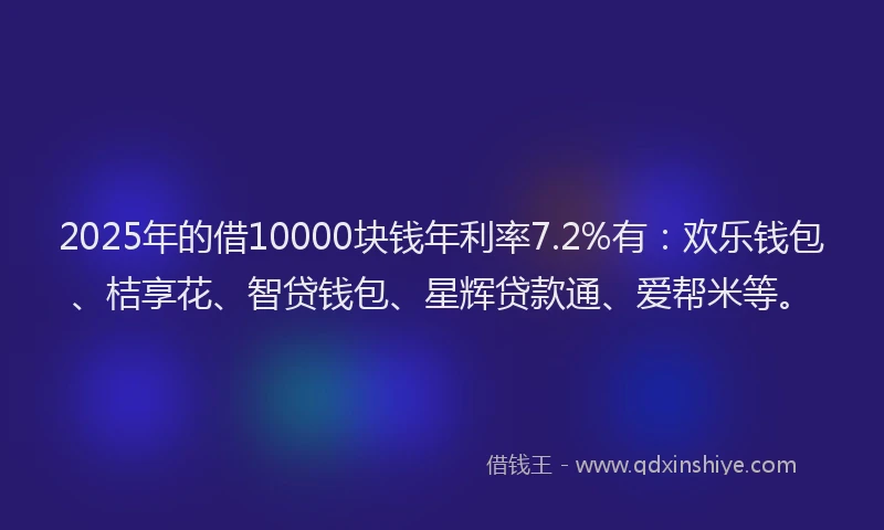 2025年的借10000块钱年利率7.2%有：欢乐钱包、桔享花、智贷钱包、星辉贷款通、爱帮米等。