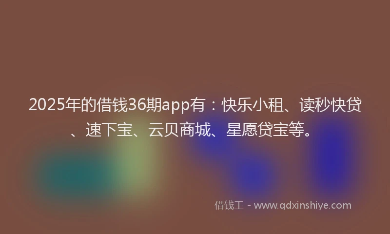 2025年的借钱36期app有:快乐小租、读秒快贷、速下宝、云贝商城、星愿贷宝等。