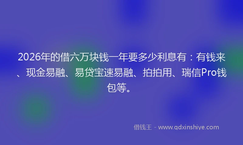 2026年的借六万块钱一年要多少利息有：有钱来、现金易融、易贷宝速易融、拍拍用、瑞信Pro钱包等。
