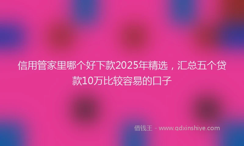 信用管家里哪个好下款2025年精选，汇总五个贷款10万比较容易的口子