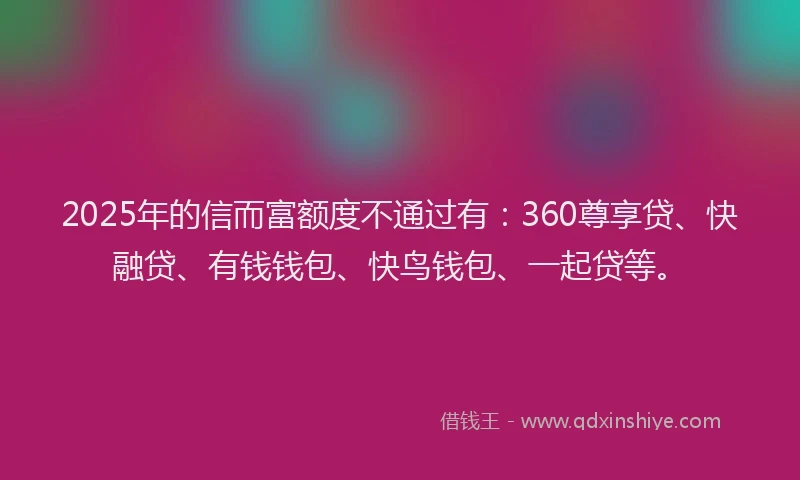 2025年的信而富额度不通过有：360尊享贷、快融贷、有钱钱包、快鸟钱包、一起贷等。