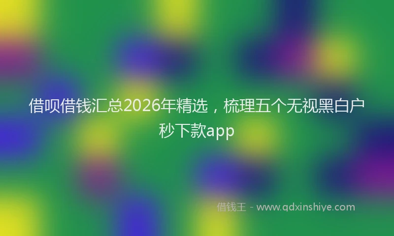 借呗借钱汇总2026年精选，梳理五个无视黑白户秒下款app