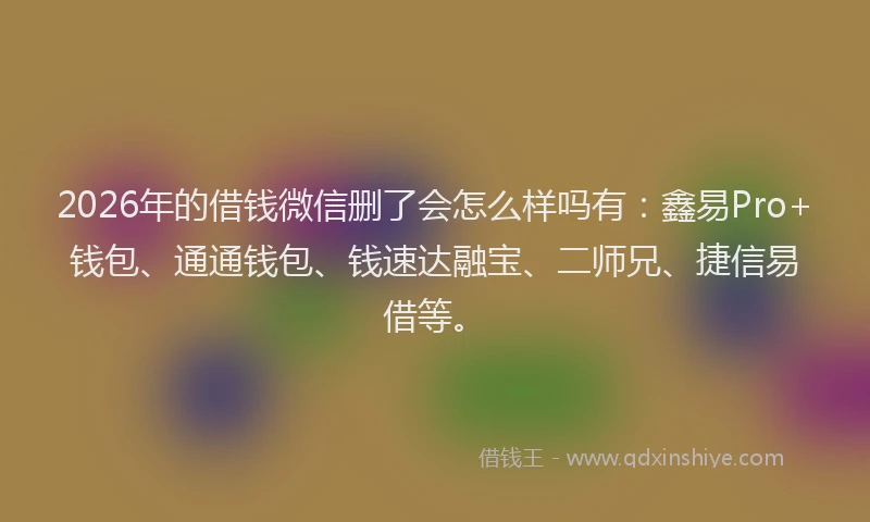 2026年的借钱微信删了会怎么样吗有:鑫易Pro+钱包、通通钱包、钱速达融宝、二师兄、捷信易借等。