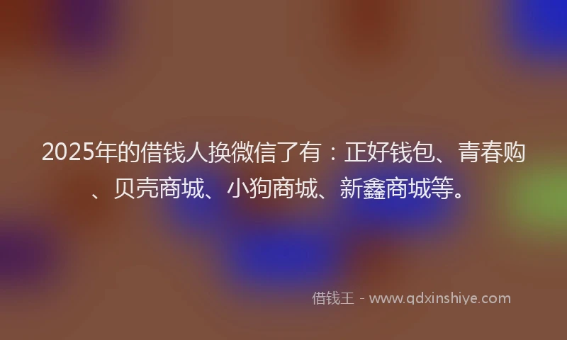 2025年的借钱人换微信了有:正好钱包、青春购、贝壳商城、小狗商城、新鑫商城等。