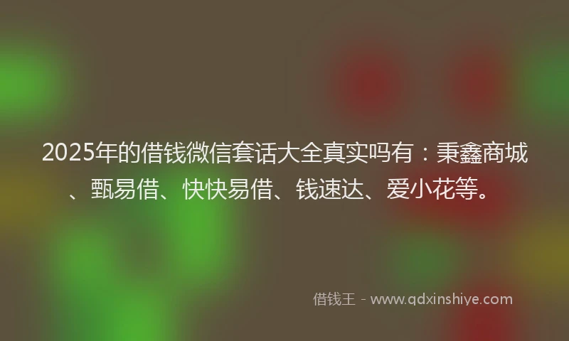 2025年的借钱微信套话大全真实吗有：秉鑫商城、甄易借、快快易借、钱速达、爱小花等。
