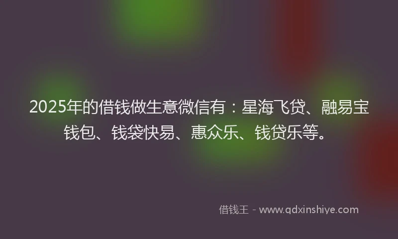 2025年的借钱做生意微信有:星海飞贷、融易宝钱包、钱袋快易、惠众乐、钱贷乐等。