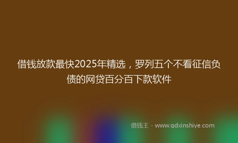 借钱放款最快2025年精选，罗列五个不看征信负债的网贷百分百下款软件