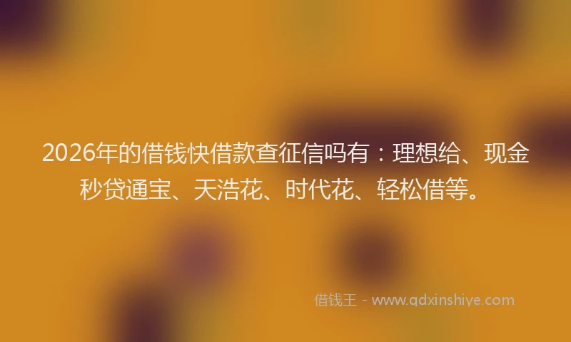 2026年的借钱快借款查征信吗有：理想给、现金秒贷通宝、天浩花、时代花、轻松借等。
