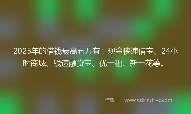 2025年的借钱最高五万有：现金侠速借宝、24小时商城、钱速融贷宝、优一租、新一花等。