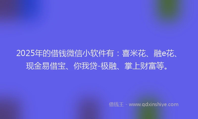 2025年的借钱微信小软件有：喜米花、融e花、现金易借宝、你我贷-极融、掌上财富等。