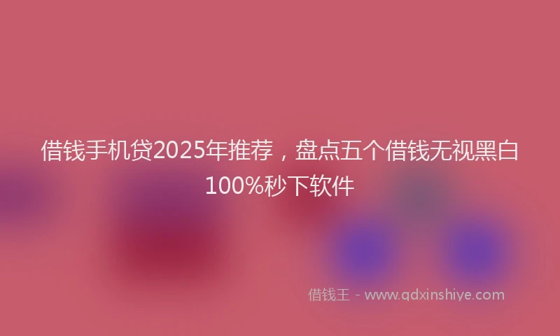 借钱手机贷2025年推荐，盘点五个借钱无视黑白100%秒下软件
