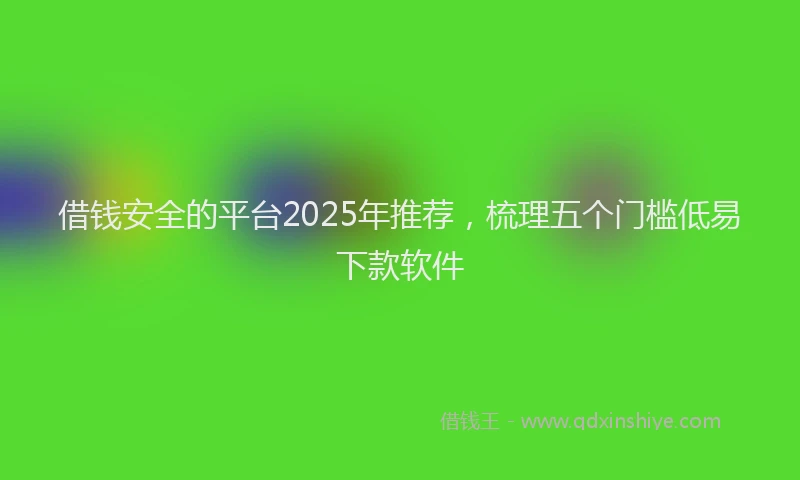 借钱安全的平台2025年推荐，梳理五个门槛低易下款软件