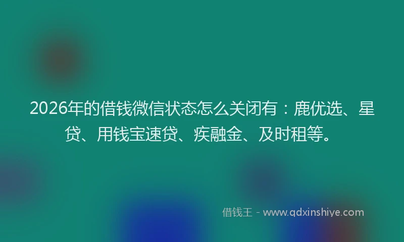 2026年的借钱微信状态怎么关闭有：鹿优选、星贷、用钱宝速贷、疾融金、及时租等。