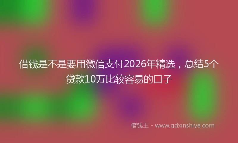 借钱是不是要用微信支付2026年精选，总结5个贷款10万比较容易的口子