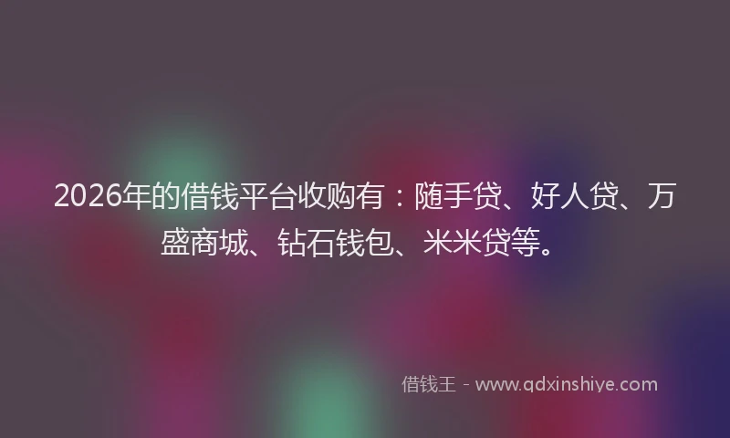 2026年的借钱平台收购有：随手贷、好人贷、万盛商城、钻石钱包、米米贷等。