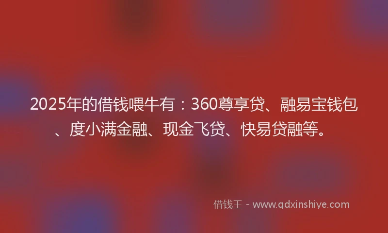 2025年的借钱喂牛有：360尊享贷、融易宝钱包、度小满金融、现金飞贷、快易贷融等。