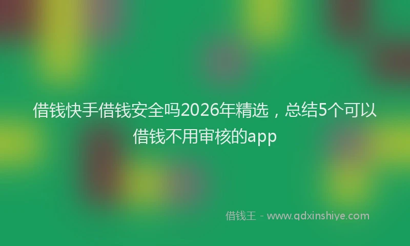 借钱快手借钱安全吗2026年精选，总结5个可以借钱不用审核的app