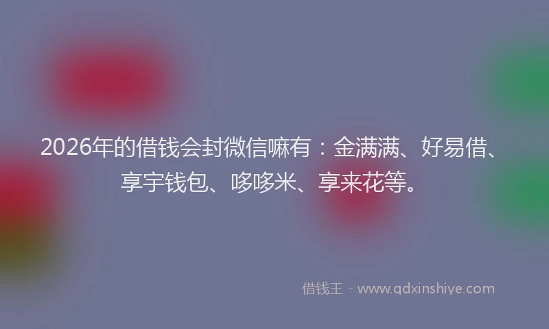 2026年的借钱会封微信嘛有：金满满、好易借、享宇钱包、哆哆米、享来花等。