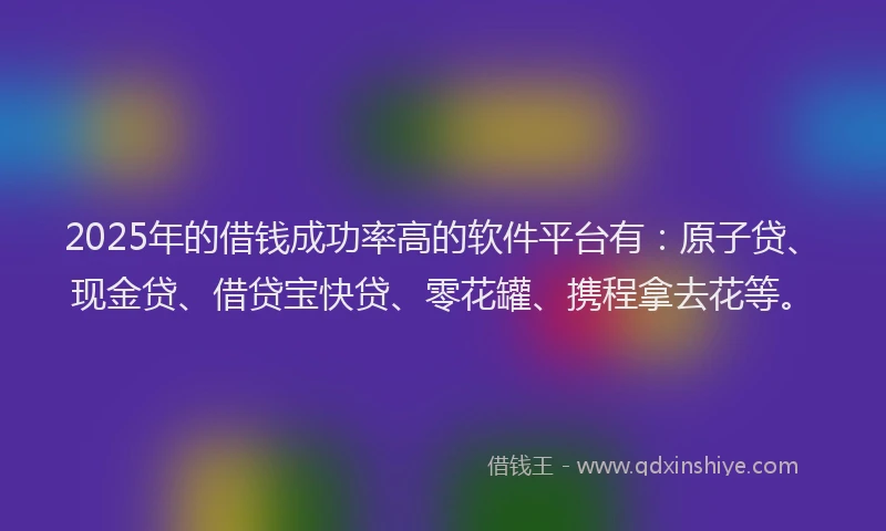 2025年的借钱成功率高的软件平台有：原子贷、现金贷、借贷宝快贷、零花罐、携程拿去花等。