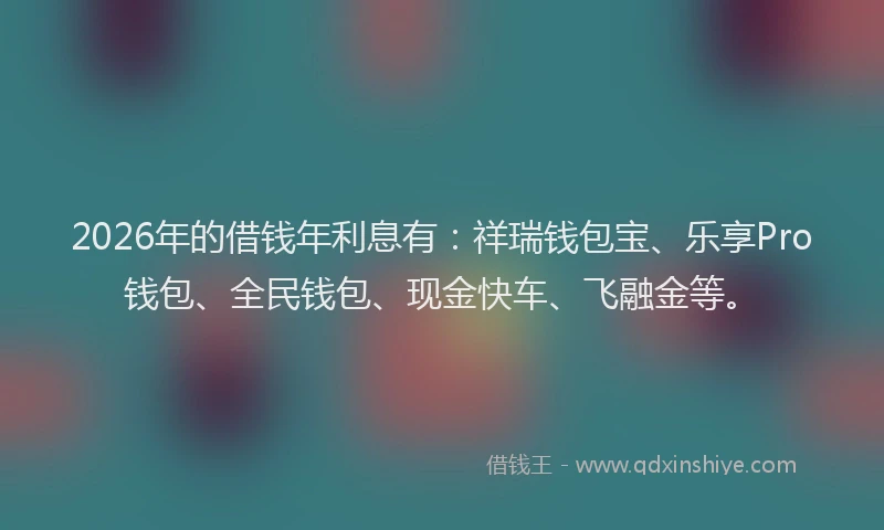 2026年的借钱年利息有：祥瑞钱包宝、乐享Pro钱包、全民钱包、现金快车、飞融金等。