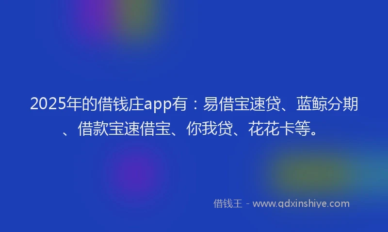 2025年的借钱庄app有：易借宝速贷、蓝鲸分期、借款宝速借宝、你我贷、花花卡等。