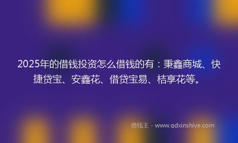 2025年的借钱投资怎么借钱的有:秉鑫商城、快捷贷宝、安鑫花、借贷宝易、桔享花等。