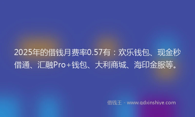 2025年的借钱月费率0.57有：欢乐钱包、现金秒借通、汇融Pro+钱包、大利商城、海印金服等。