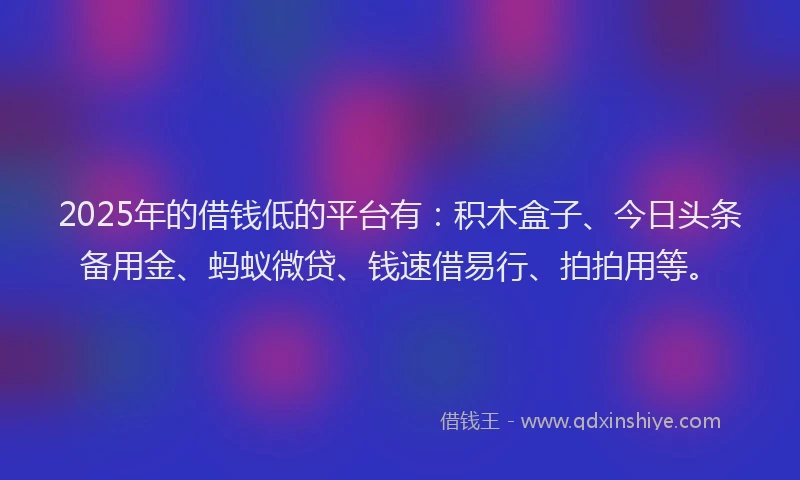 2025年的借钱低的平台有：积木盒子、今日头条备用金、蚂蚁微贷、钱速借易行、拍拍用等。