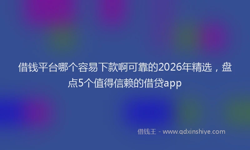 借钱平台哪个容易下款啊可靠的2026年精选，盘点5个值得信赖的借贷app