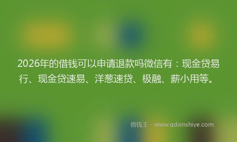 2026年的借钱可以申请退款吗微信有:现金贷易行、现金贷速易、洋葱速贷、极融、薪小用等。