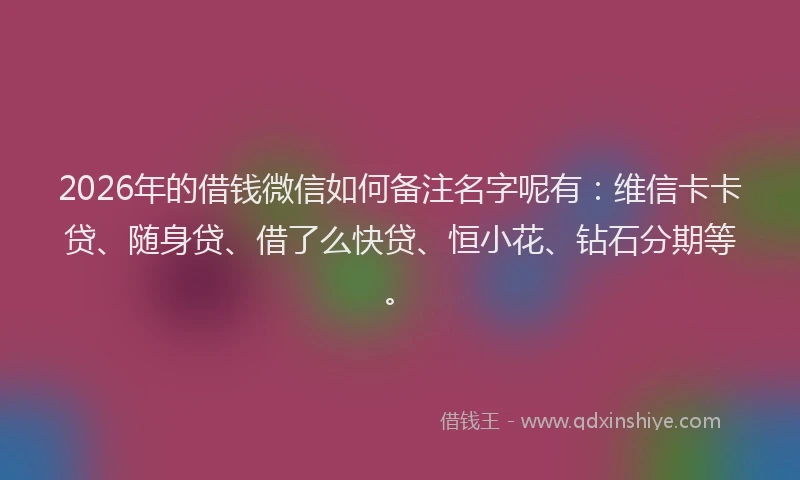 2026年的借钱微信如何备注名字呢有：维信卡卡贷、随身贷、借了么快贷、恒小花、钻石分期等。