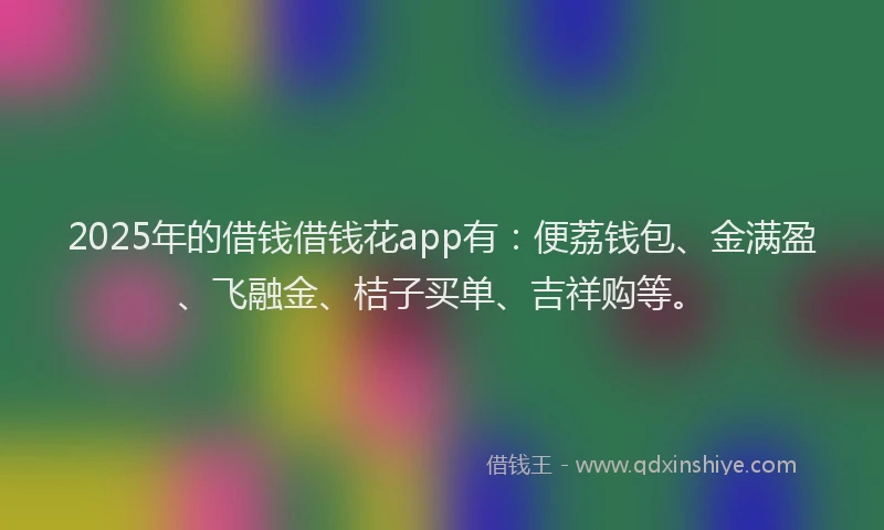 2025年的借钱借钱花app有:便荔钱包、金满盈、飞融金、桔子买单、吉祥购等。