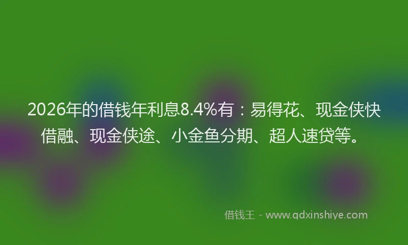 2026年的借钱年利息8.4%有：易得花、现金侠快借融、现金侠途、小金鱼分期、超人速贷等。