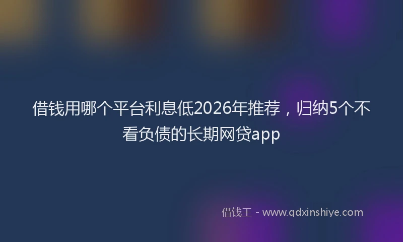 借钱用哪个平台利息低2026年推荐，归纳5个不看负债的长期网贷app