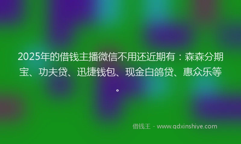 2025年的借钱主播微信不用还近期有:森森分期宝、功夫贷、迅捷钱包、现金白鸽贷、惠众乐等。