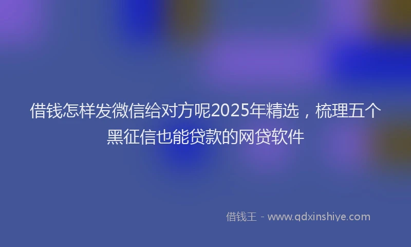 借钱怎样发微信给对方呢2025年精选,梳理五个黑征信也能贷款的网贷软件
