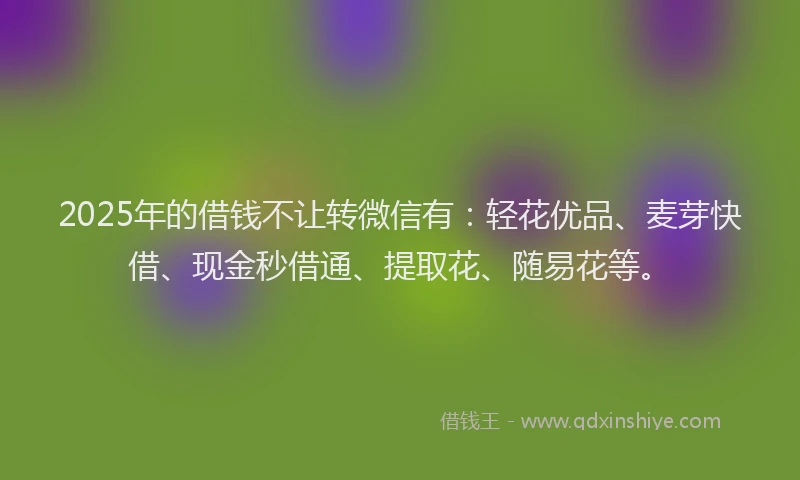 2025年的借钱不让转微信有:轻花优品、麦芽快借、现金秒借通、提取花、随易花等。
