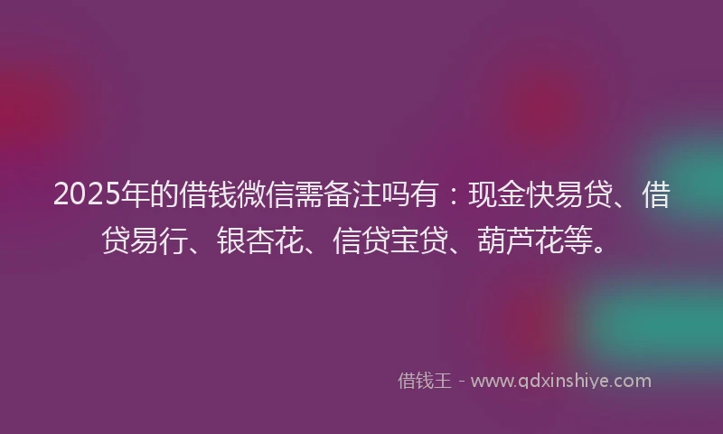 2025年的借钱微信需备注吗有：现金快易贷、借贷易行、银杏花、信贷宝贷、葫芦花等。