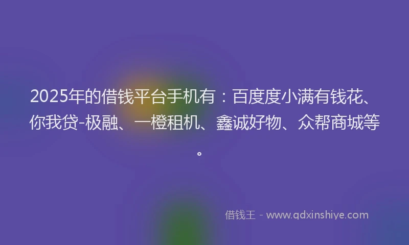 2025年的借钱平台手机有：百度度小满有钱花、你我贷-极融、一橙租机、鑫诚好物、众帮商城等。