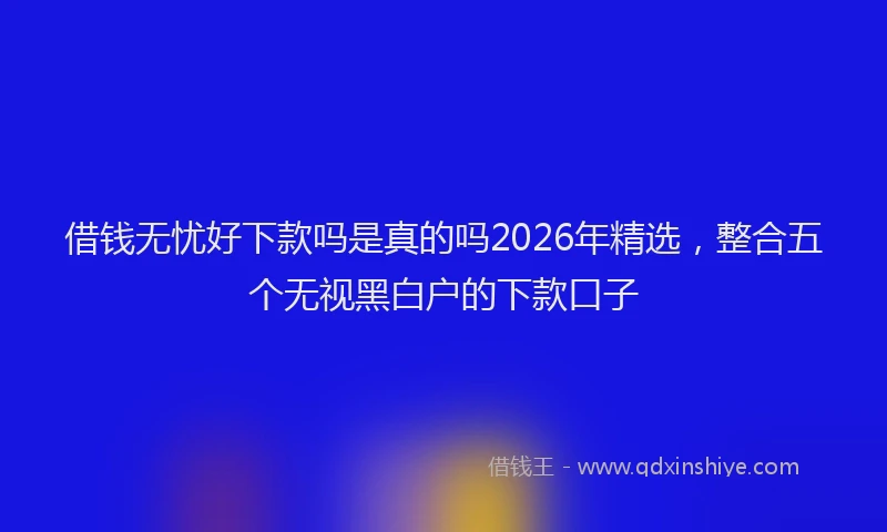 借钱无忧好下款吗是真的吗2026年精选，整合五个无视黑白户的下款口子