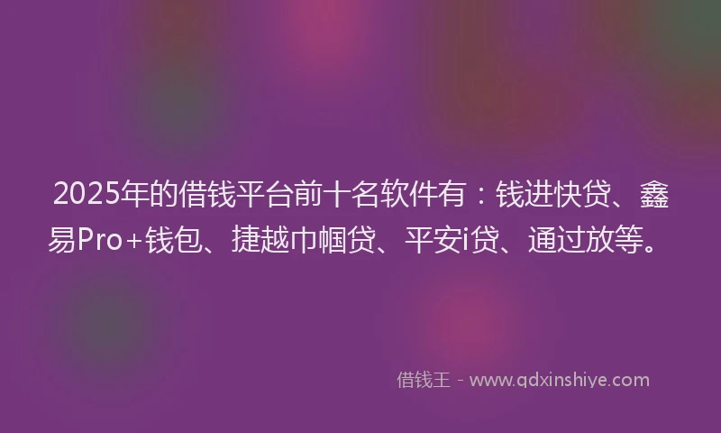 2025年的借钱平台前十名软件有：钱进快贷、鑫易Pro+钱包、捷越巾帼贷、平安i贷、通过放等。