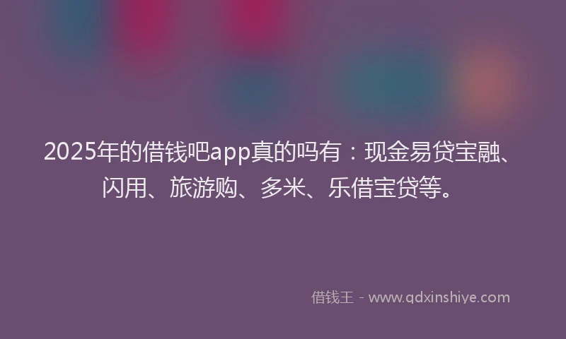 2025年的借钱吧app真的吗有:现金易贷宝融、闪用、旅游购、多米、乐借宝贷等。