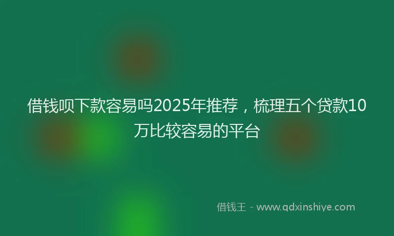 借钱呗下款容易吗2025年推荐，梳理五个贷款10万比较容易的平台
