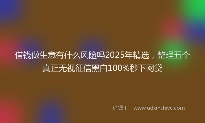 借钱做生意有什么风险吗2025年精选，整理五个真正无视征信黑白100%秒下网贷