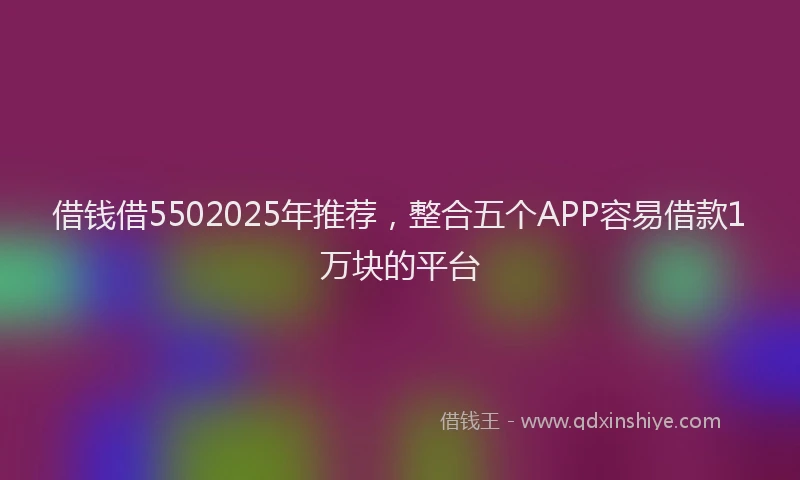 借钱借5502025年推荐，整合五个APP容易借款1万块的平台