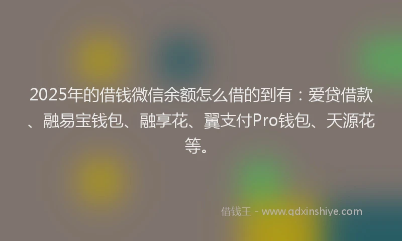 2025年的借钱微信余额怎么借的到有：爱贷借款、融易宝钱包、融享花、翼支付Pro钱包、天源花等。