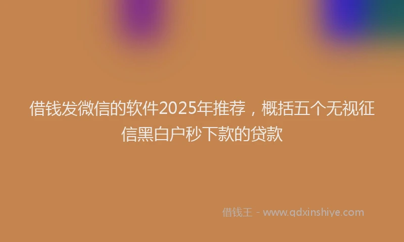 借钱发微信的软件2025年推荐，概括五个无视征信黑白户秒下款的贷款