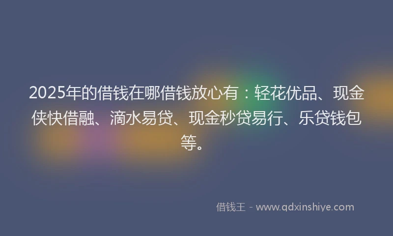 2025年的借钱在哪借钱放心有：轻花优品、现金侠快借融、滴水易贷、现金秒贷易行、乐贷钱包等。