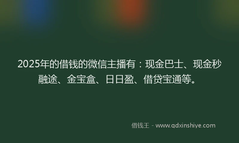 2025年的借钱的微信主播有：现金巴士、现金秒融途、金宝盒、日日盈、借贷宝通等。