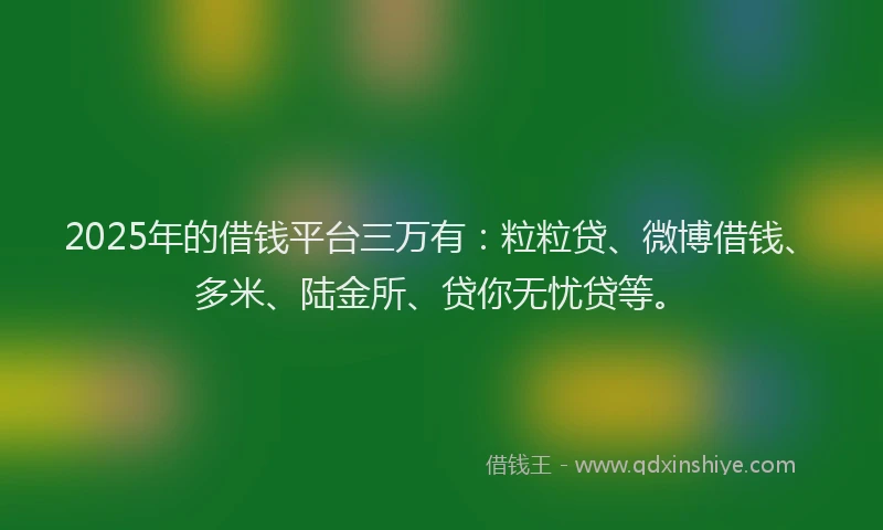 2025年的借钱平台三万有：粒粒贷、微博借钱、多米、陆金所、贷你无忧贷等。